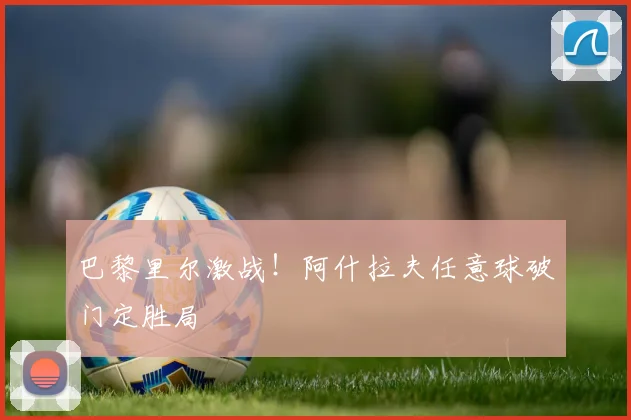 巴黎里尔激战！阿什拉夫任意球破门定胜局