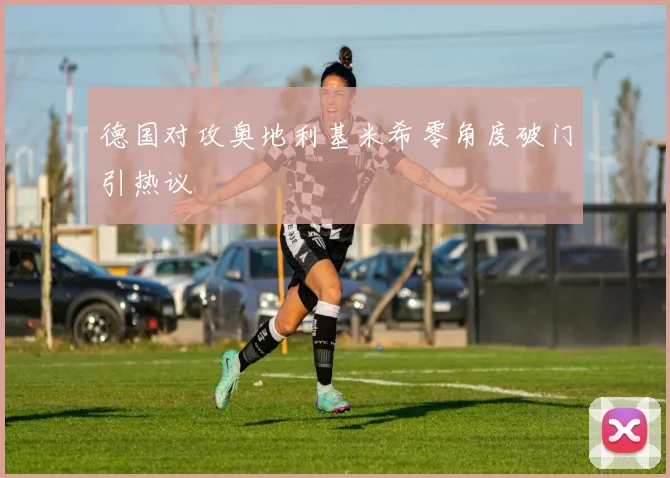 德国对攻奥地利基米希零角度破门引热议