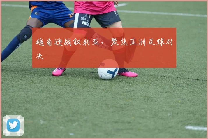 越南迎战叙利亚，聚焦亚洲足球对决