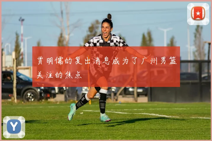 贾明儒的复出消息成为了广州男篮关注的焦点
