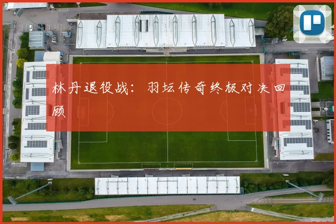 林丹退役战：羽坛传奇终极对决回顾