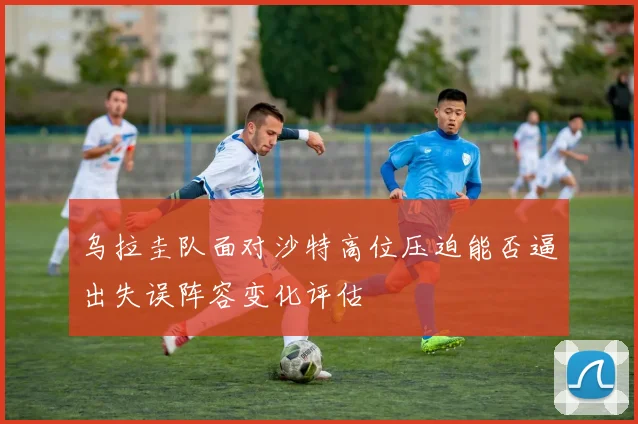 乌拉圭队面对沙特高位压迫能否逼出失误阵容变化评估