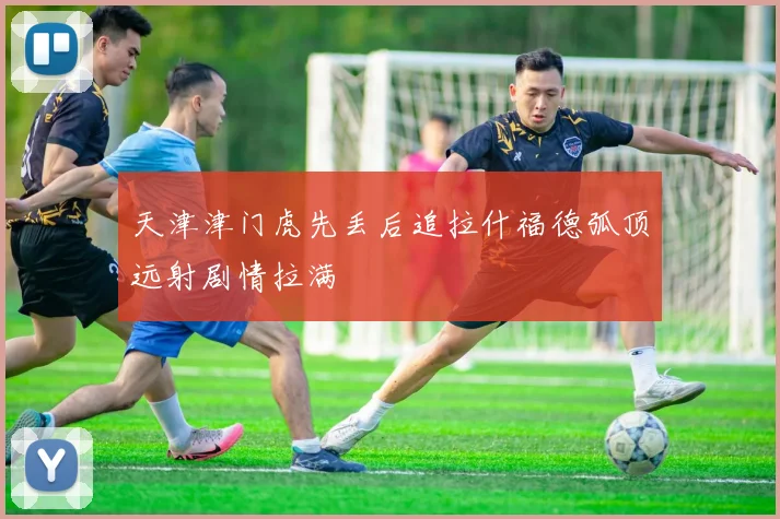 天津津门虎先丢后追拉什福德弧顶远射剧情拉满