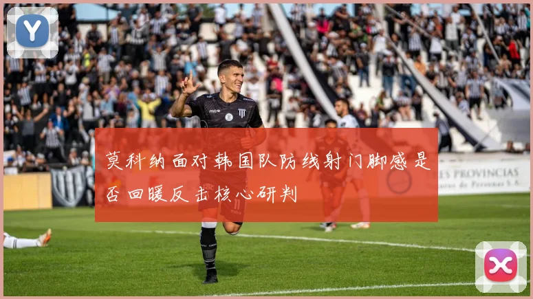 莫科纳面对韩国队防线射门脚感是否回暖反击核心研判