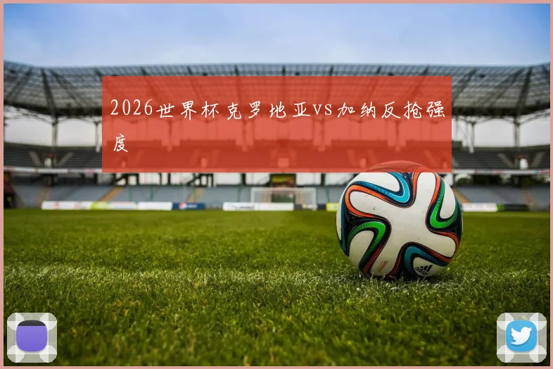 2026世界杯克罗地亚vs加纳反抢强度
