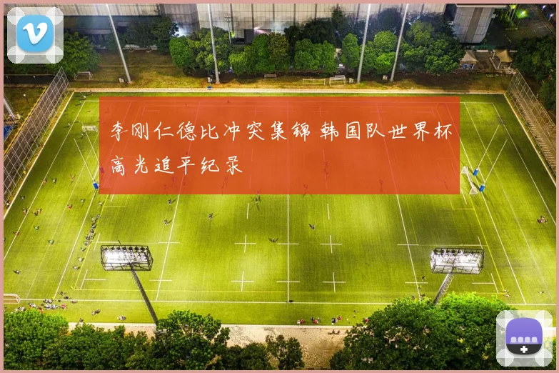 李刚仁德比冲突集锦 韩国队世界杯高光追平纪录