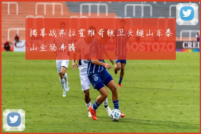 揭幕战弗拉霍维奇铁卫头槌山东泰山全场沸腾