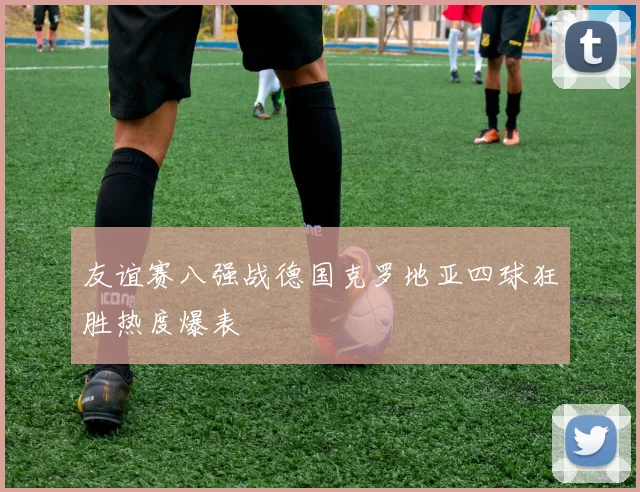 友谊赛八强战德国克罗地亚四球狂胜热度爆表