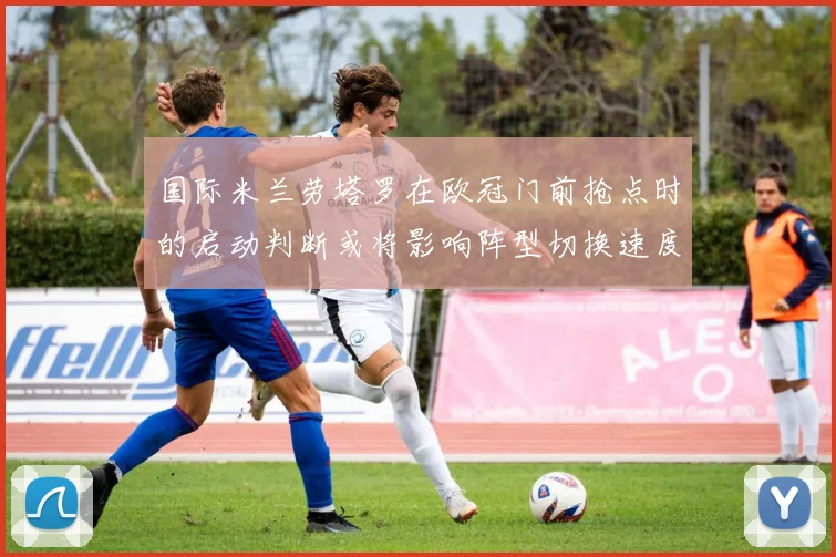 国际米兰劳塔罗在欧冠门前抢点时的启动判断或将影响阵型切换速度