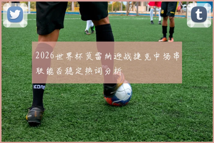2026世界杯莫雷纳迎战捷克中场串联能否稳定热词分析