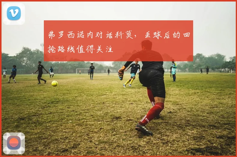 弗罗西诺内对话科莫,丢球后的回抢路线值得关注