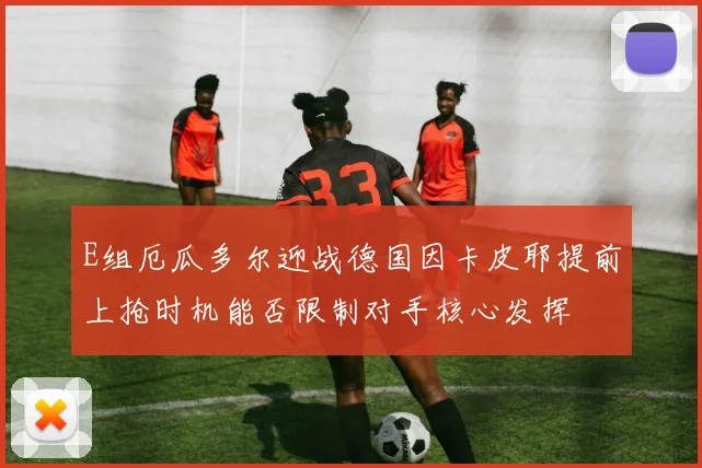 E组厄瓜多尔迎战德国因卡皮耶提前上抢时机能否限制对手核心发挥