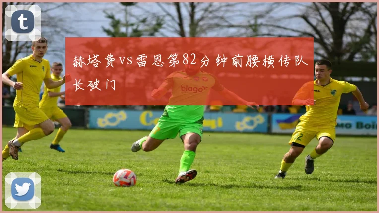 赫塔费vs雷恩第82分钟前腰横传队长破门