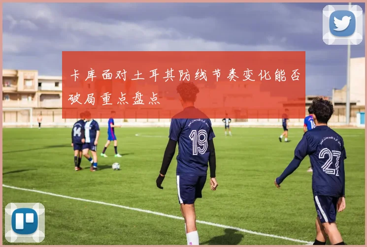 卡库面对土耳其防线节奏变化能否破局重点盘点