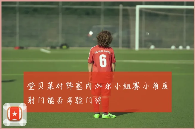 登贝莱对阵塞内加尔小组赛小角度射门能否考验门将