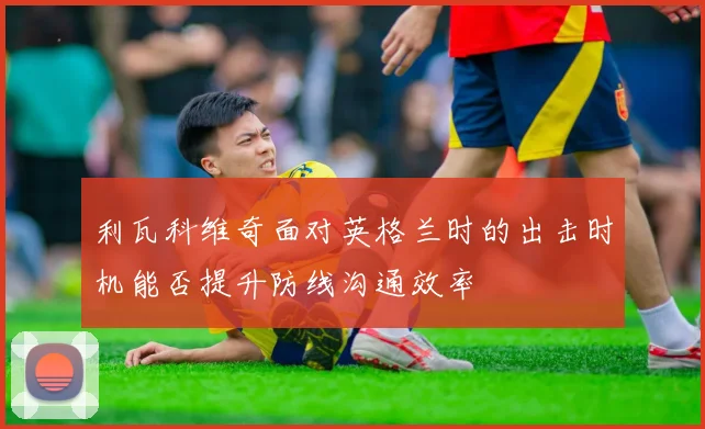 利瓦科维奇面对英格兰时的出击时机能否提升防线沟通效率
