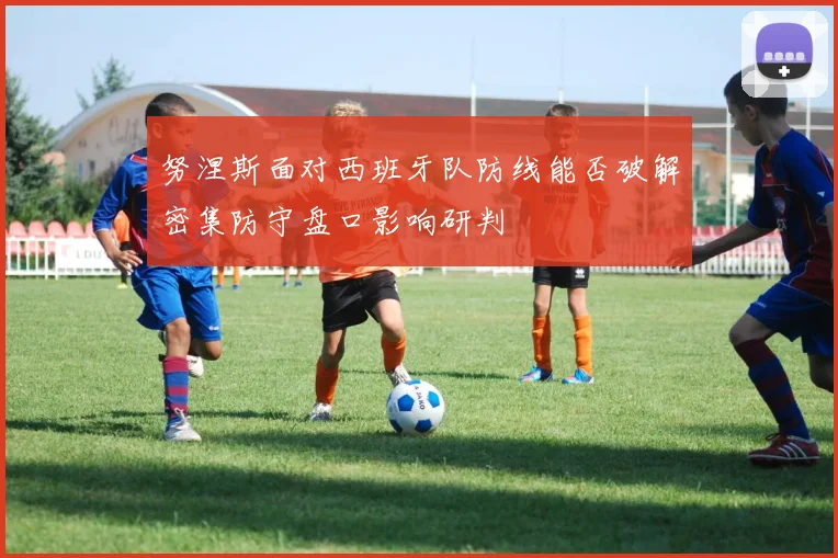 努涅斯面对西班牙队防线能否破解密集防守盘口影响研判