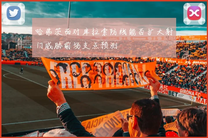 哈弗茨面对库拉索防线能否扩大射门威胁前场支点预测