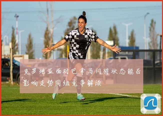 克罗地亚面对巴拿马门将状态能否影响走势同组竞争解读