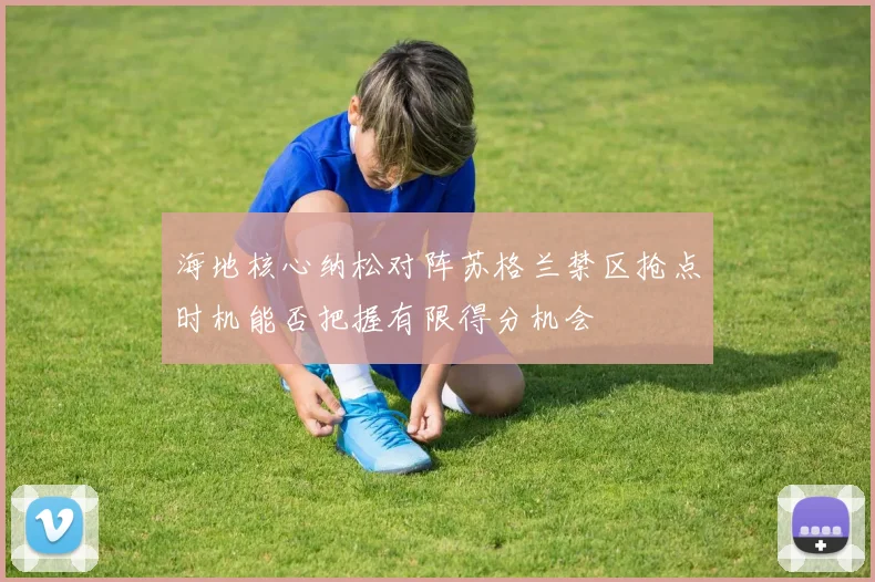 海地核心纳松对阵苏格兰禁区抢点时机能否把握有限得分机会