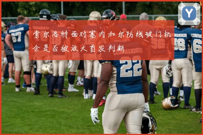 索尔洛特面对塞内加尔防线破门机会是否被放大首发判断