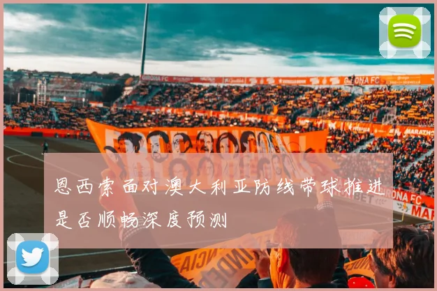 恩西索面对澳大利亚防线带球推进是否顺畅深度预测