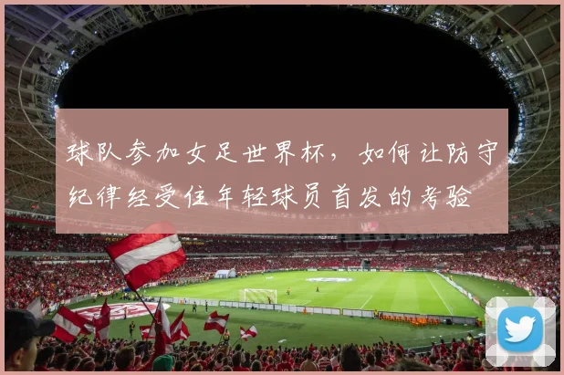 球队参加女足世界杯,如何让防守纪律经受住年轻球员首发的考验