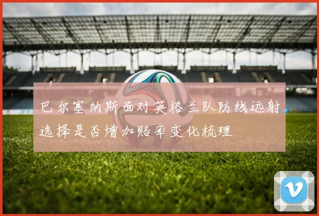 巴尔塞纳斯面对英格兰队防线远射选择是否增加赔率变化梳理