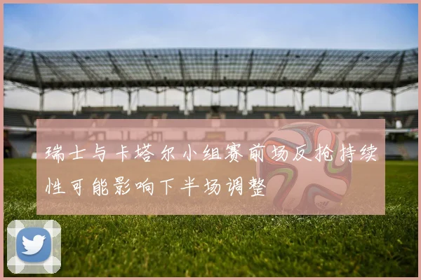 瑞士与卡塔尔小组赛前场反抢持续性可能影响下半场调整
