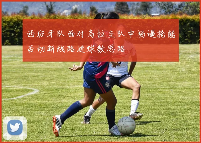西班牙队面对乌拉圭队中场逼抢能否切断线路进球数思路