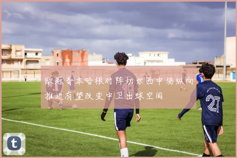 欧冠哥本哈根对阵切尔西中场纵向推进有望改变中卫出球空间