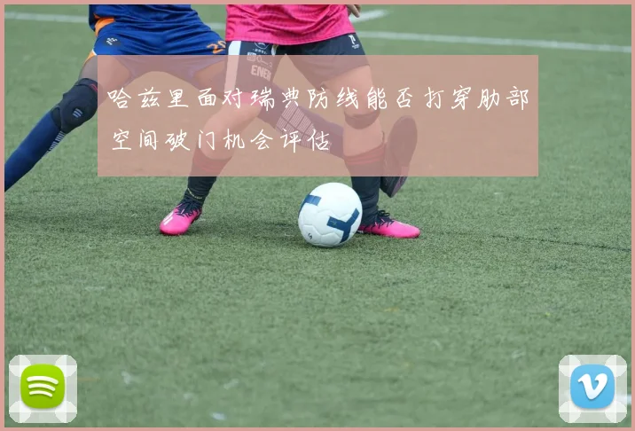 哈兹里面对瑞典防线能否打穿肋部空间破门机会评估