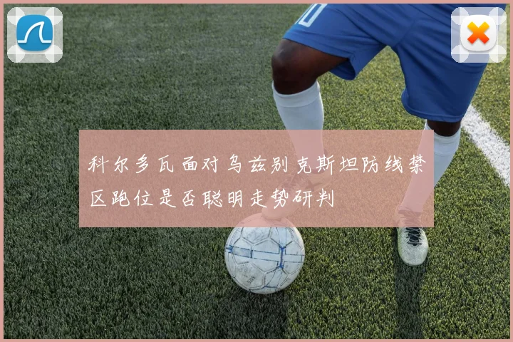 科尔多瓦面对乌兹别克斯坦防线禁区跑位是否聪明走势研判