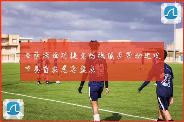 洛萨诺面对捷克防线能否带动进攻节奏首发悬念盘点