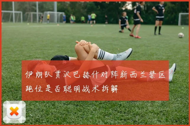 伊朗队贾汉巴赫什对阵新西兰禁区跑位是否聪明战术拆解