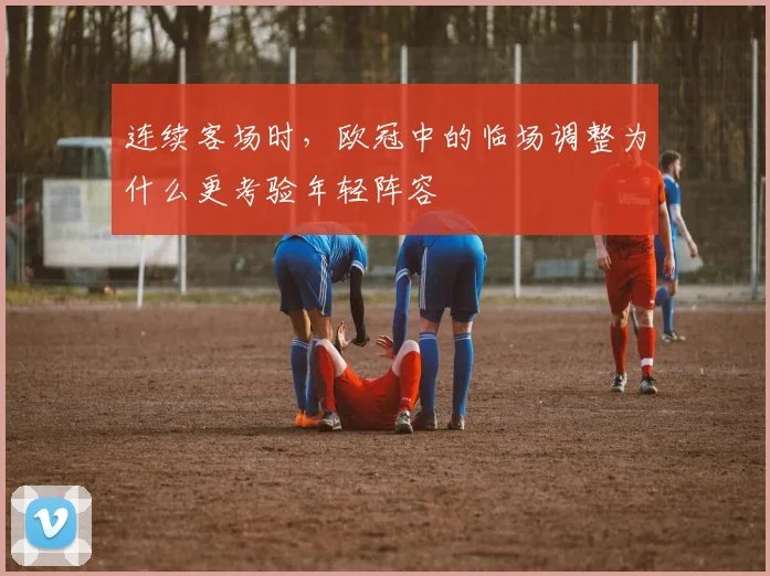 连续客场时，欧冠中的临场调整为什么更考验年轻阵容