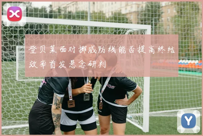 登贝莱面对挪威防线能否提高终结效率首发悬念研判