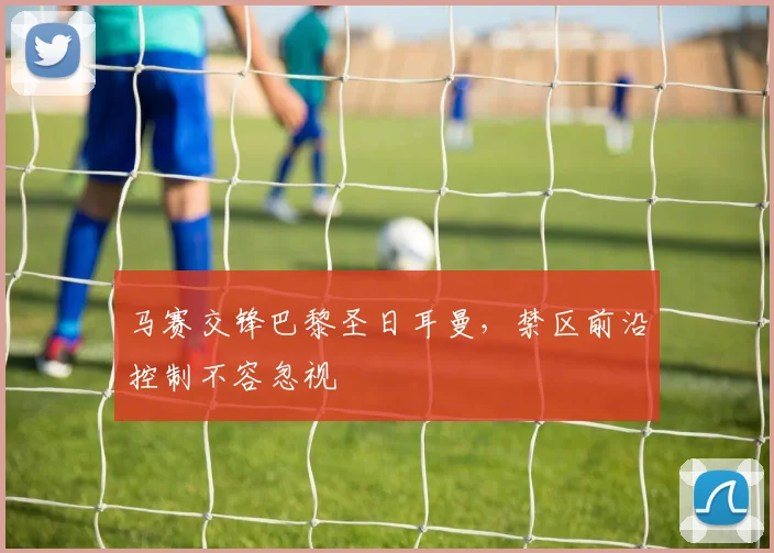 马赛交锋巴黎圣日耳曼，禁区前沿控制不容忽视